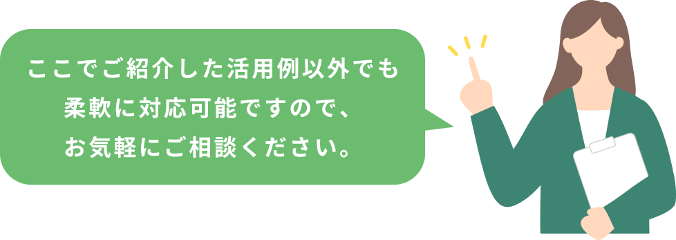 ここでご紹介した活用例以外でも柔軟に対応可能ですので、お気軽にご相談ください。